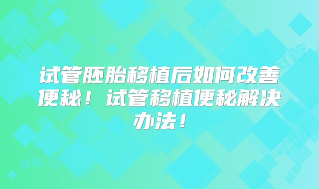 试管胚胎移植后如何改善便秘！试管移植便秘解决办法！