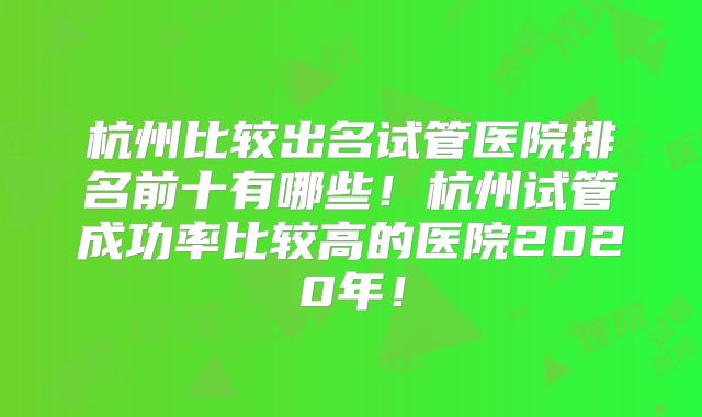 杭州比较出名试管医院排名前十有哪些！杭州试管成功率比较高的医院2020年！
