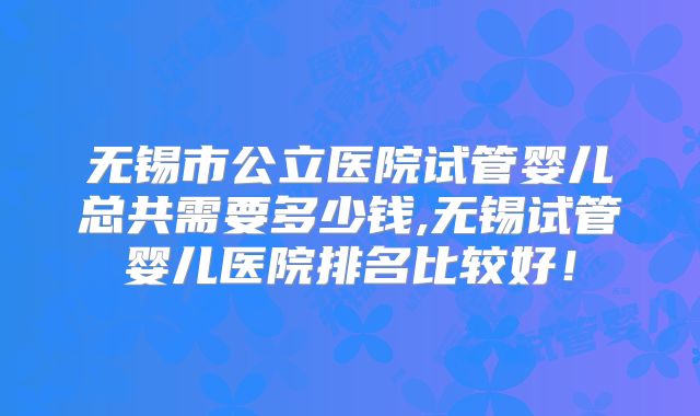 无锡市公立医院试管婴儿总共需要多少钱,无锡试管婴儿医院排名比较好!