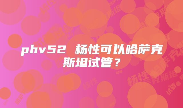 phv52 杨性可以哈萨克斯坦试管?