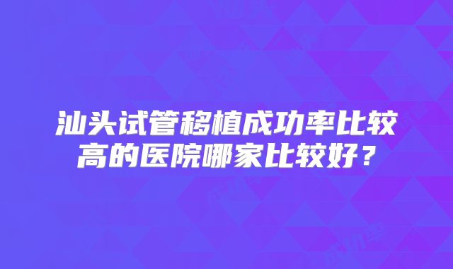 汕头试管移植成功率比较高的医院哪家比较好？