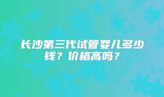 长沙第三代试管婴儿多少钱？价格高吗？