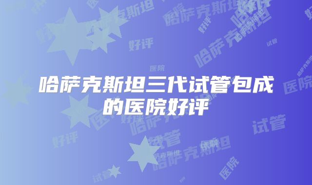 哈萨克斯坦三代试管包成的医院好评