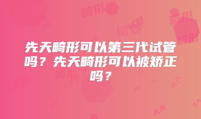 先天畸形可以第三代试管吗？先天畸形可以被矫正吗？
