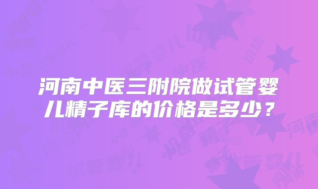 河南中医三附院做试管婴儿精子库的价格是多少？