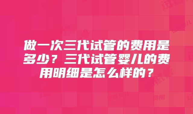 做一次三代试管的费用是多少?三代试管婴儿的费用明细是怎么样的?