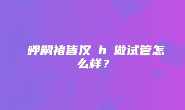 呷嗣褚皆汉h玥做试管怎么样？