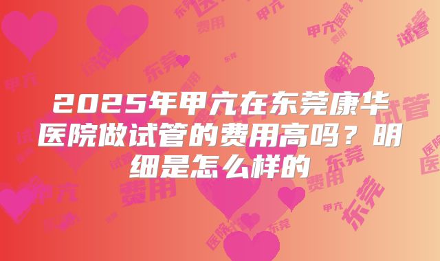 2025年甲亢在东莞康华医院做试管的费用高吗？明细是怎么样的