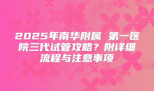 2025年南华附属 第一医院三代试管攻略?附详细流程与注意事项