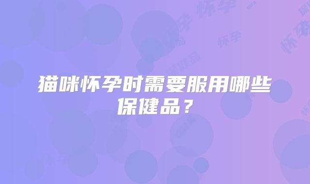 猫咪怀孕时需要服用哪些保健品？