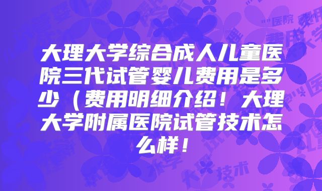 大理大学综合成人儿童医院三代试管婴儿费用是多少(费用明细介绍!大理大学附属医院试管技术怎么样!