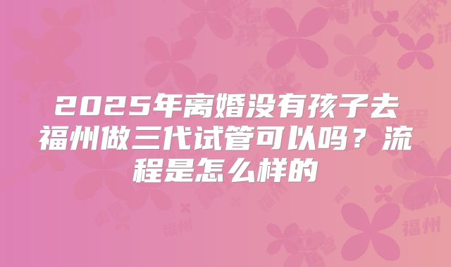 2025年离婚没有孩子去福州做三代试管可以吗?流程是怎么样的