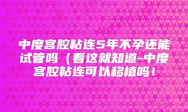 中度宫腔粘连5年不孕还能试管吗(看这就知道-中度宫腔粘连可以移植吗!