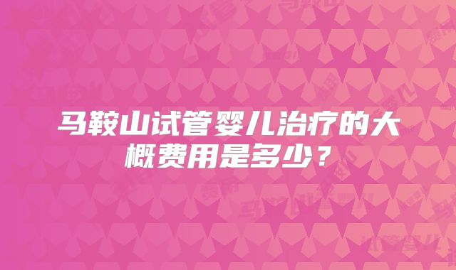马鞍山试管婴儿治疗的大概费用是多少?