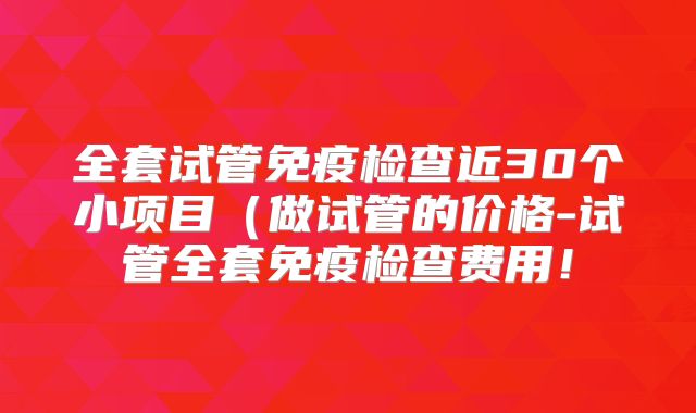 全套试管免疫检查近30个小项目(做试管的价格-试管全套免疫检查费用!