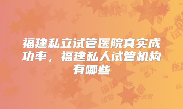 福建私立试管医院真实成功率，福建私人试管机构有哪些