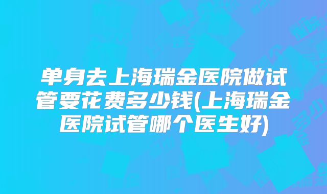 单身去上海瑞金医院做试管要花费多少钱(上海瑞金医院试管哪个医生好)
