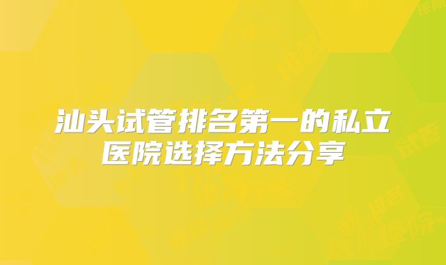 汕头试管排名第一的私立医院选择方法分享