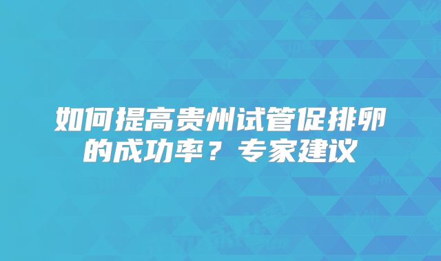 如何提高贵州试管促排卵的成功率？专家建议