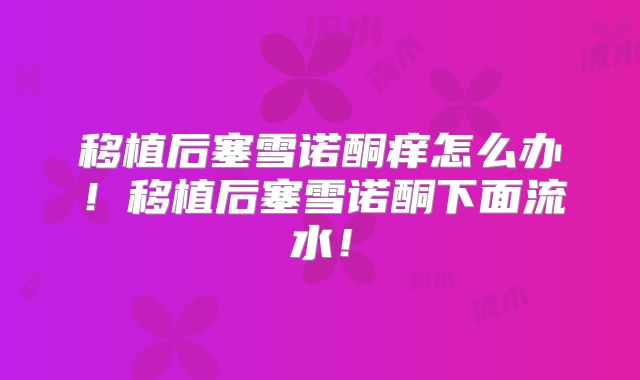 移植后塞雪诺酮痒怎么办！移植后塞雪诺酮下面流水！