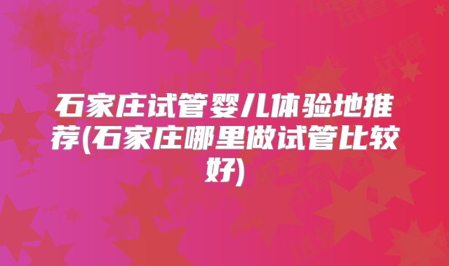 石家庄试管婴儿体验地推荐(石家庄哪里做试管比较好)