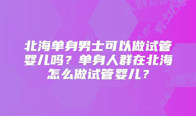 北海单身男士可以做试管婴儿吗？单身人群在北海怎么做试管婴儿？