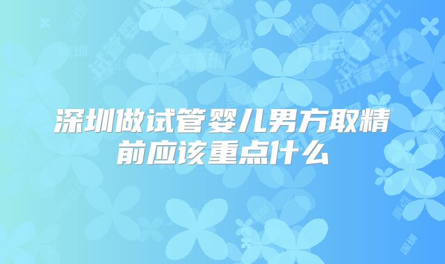 深圳做试管婴儿男方取精前应该重点什么