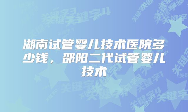 湖南试管婴儿技术医院多少钱,邵阳二代试管婴儿技术