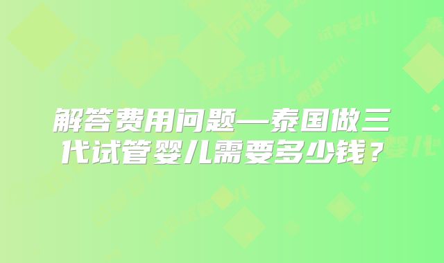 解答费用问题—泰国做三代试管婴儿需要多少钱？
