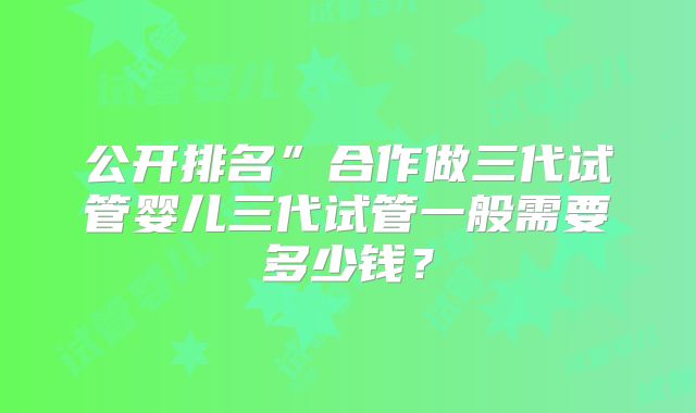 公开排名”合作做三代试管婴儿三代试管一般需要多少钱？
