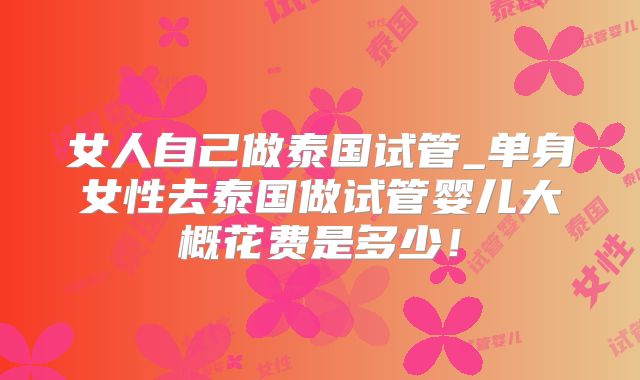 女人自己做泰国试管_单身女性去泰国做试管婴儿大概花费是多少!