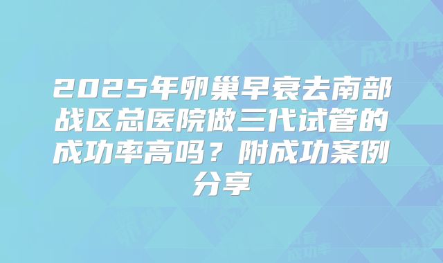 2025年卵巢早衰去南部战区总医院做三代试管的成功率高吗？附成功案例分享