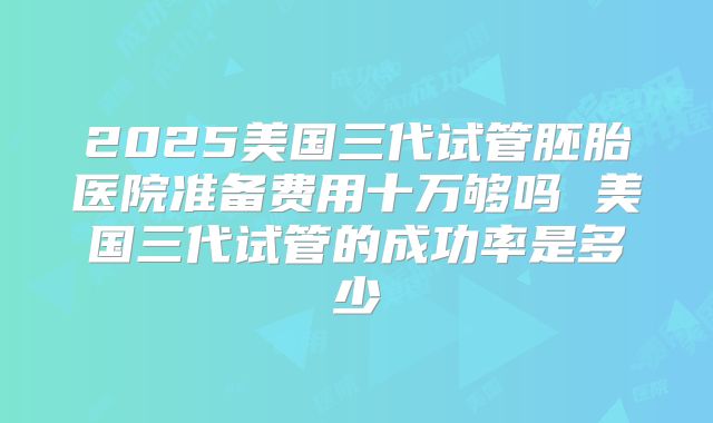 2025美国三代试管胚胎医院准备费用十万够吗 美国三代试管的成功率是多少