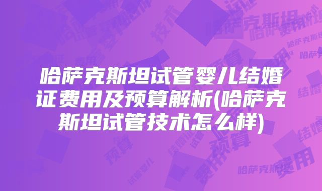 哈萨克斯坦试管婴儿结婚证费用及预算解析(哈萨克斯坦试管技术怎么样)