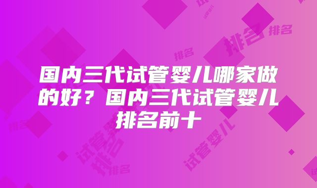 国内三代试管婴儿哪家做的好？国内三代试管婴儿排名前十