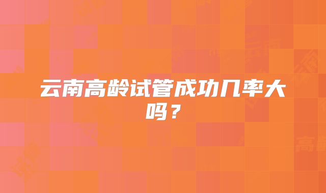 云南高龄试管成功几率大吗？