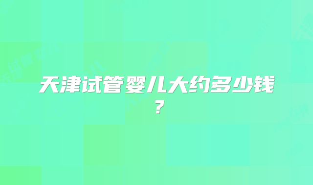 天津试管婴儿大约多少钱?