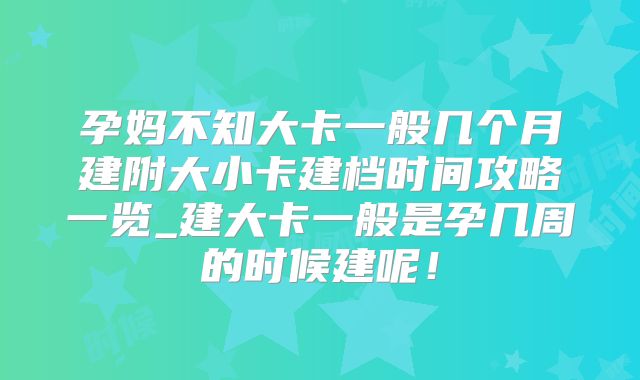 孕妈不知大卡一般几个月建附大小卡建档时间攻略一览_建大卡一般是孕几周的时候建呢!