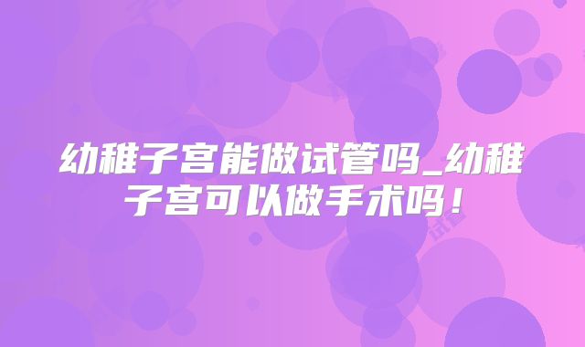 幼稚子宫能做试管吗_幼稚子宫可以做手术吗！