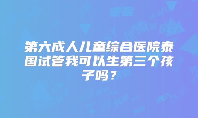 第六成人儿童综合医院泰国试管我可以生第三个孩子吗？