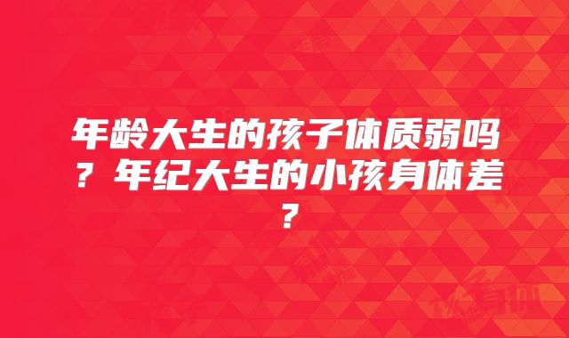 年龄大生的孩子体质弱吗?年纪大生的小孩身体差?