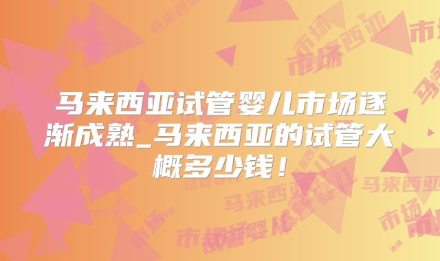 马来西亚试管婴儿市场逐渐成熟_马来西亚的试管大概多少钱!