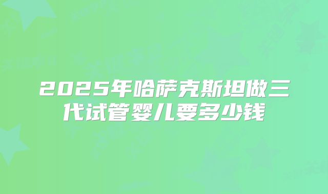 2025年哈萨克斯坦做三代试管婴儿要多少钱