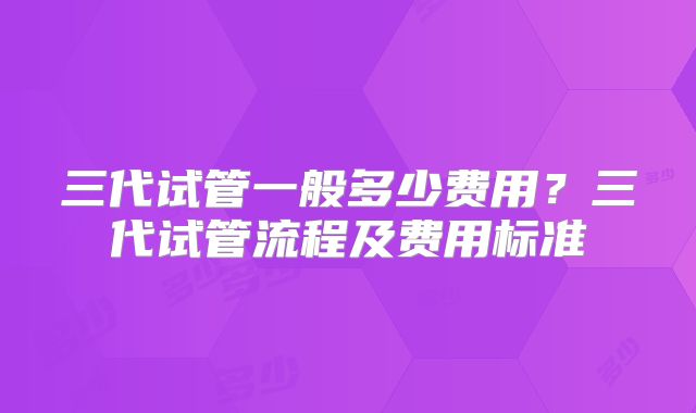 三代试管一般多少费用？三代试管流程及费用标准