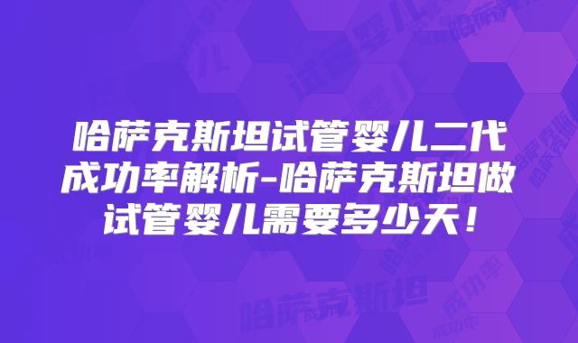 哈萨克斯坦试管婴儿二代成功率解析-哈萨克斯坦做试管婴儿需要多少天！