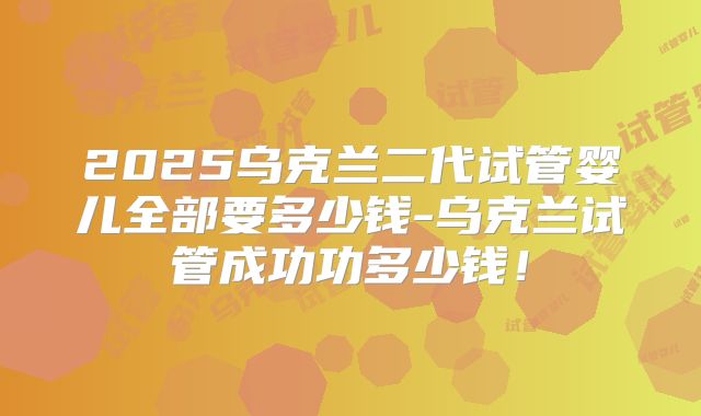 2025乌克兰二代试管婴儿全部要多少钱-乌克兰试管成功功多少钱!