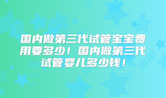 国内做第三代试管宝宝费用要多少!国内做第三代试管婴儿多少钱!