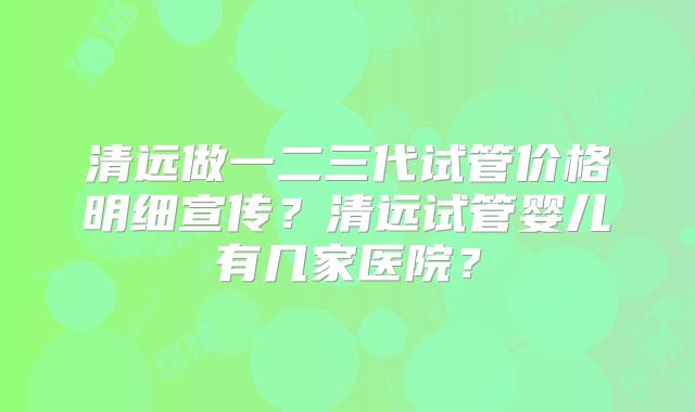 清远做一二三代试管价格明细宣传？清远试管婴儿有几家医院？
