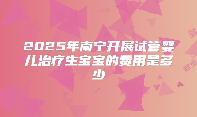 2025年南宁开展试管婴儿治疗生宝宝的费用是多少