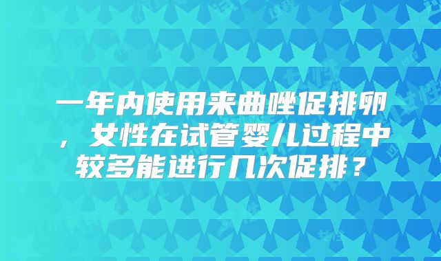 一年内使用来曲唑促排卵，女性在试管婴儿过程中较多能进行几次促排？